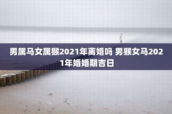 男属马女属猴2021年离婚吗 男猴女马2021年婚婚期吉日