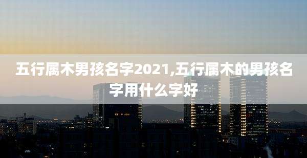 五行属木男孩名字2021,五行属木的男孩名字用什么字好