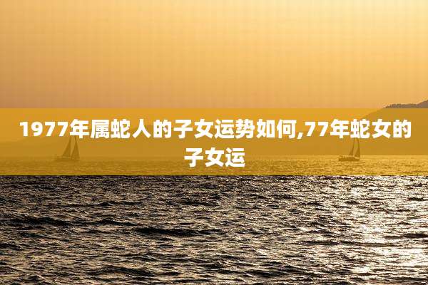 1977年属蛇人的子女运势如何,77年蛇女的子女运