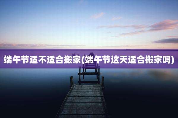 端午节适不适合搬家(端午节这天适合搬家吗)