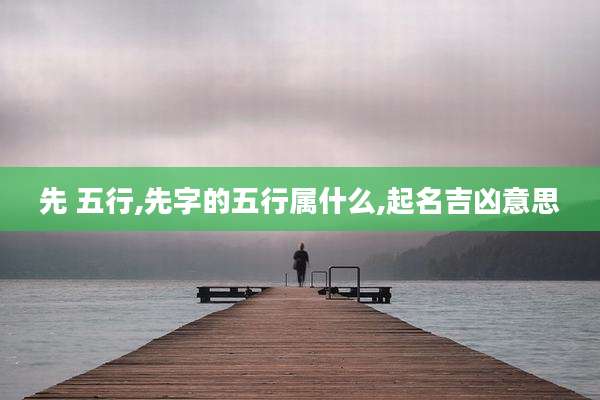 先 五行,先字的五行属什么,起名吉凶意思
