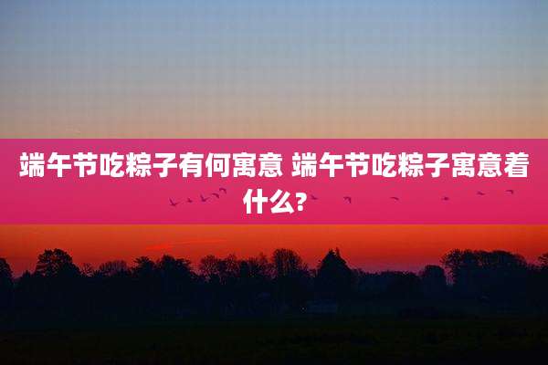 端午节吃粽子有何寓意 端午节吃粽子寓意着什么?