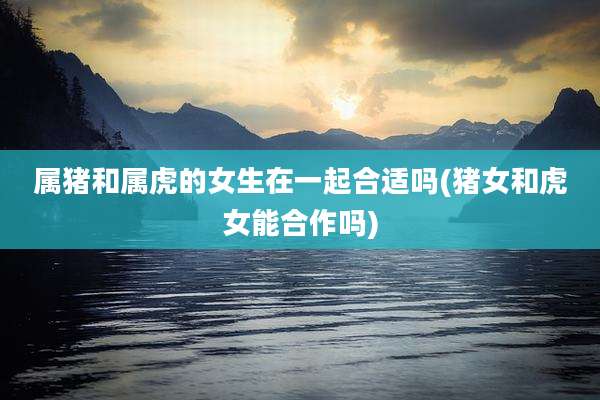 属猪和属虎的女生在一起合适吗(猪女和虎女能合作吗)