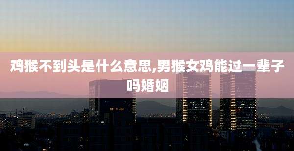 鸡猴不到头是什么意思,男猴女鸡能过一辈子吗婚姻