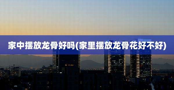 家中摆放龙骨好吗(家里摆放龙骨花好不好)