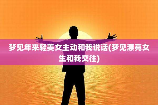 梦见年来轻美女主动和我说话(梦见漂亮女生和我交往)