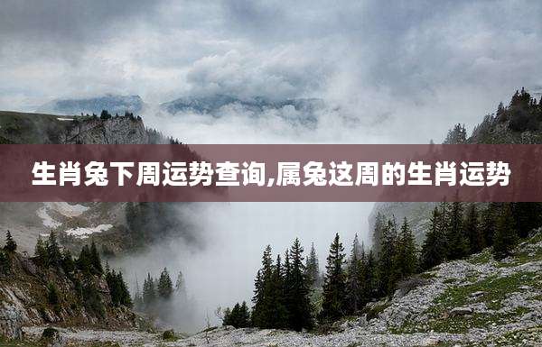 生肖兔下周运势查询,属兔这周的生肖运势