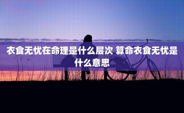 衣食无忧在命理是什么层次 算命衣食无忧是什么意思