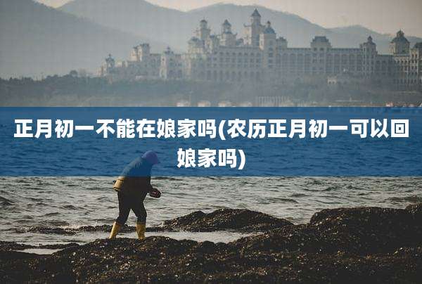 正月初一不能在娘家吗(农历正月初一可以回娘家吗)
