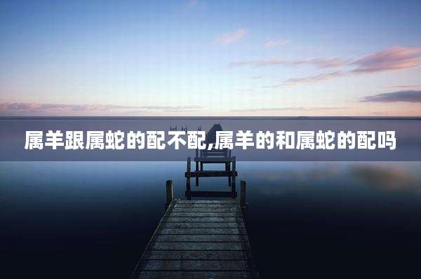 属羊跟属蛇的配不配,属羊的和属蛇的配吗