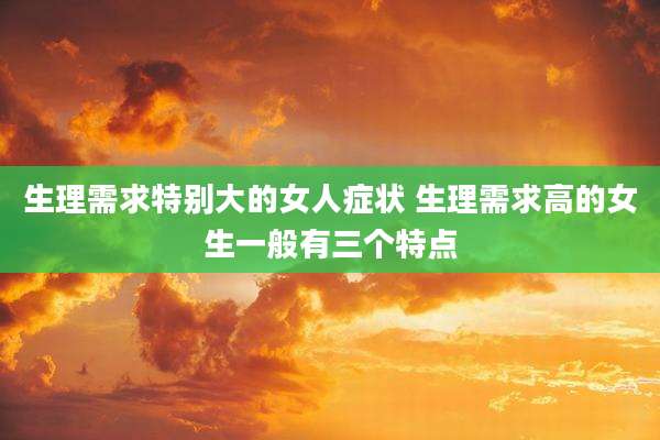 生理需求特别大的女人症状 生理需求高的女生一般有三个特点