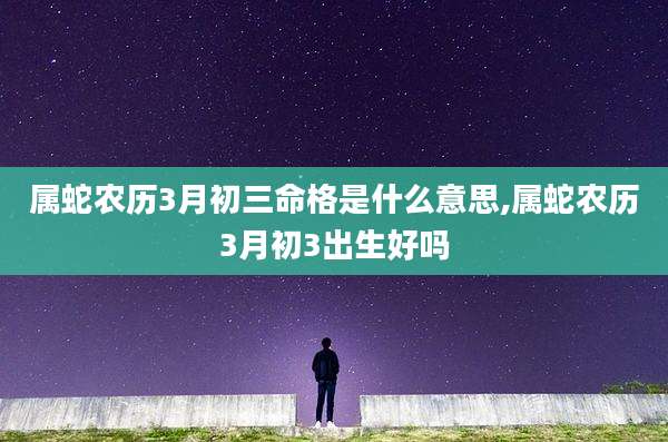 属蛇农历3月初三命格是什么意思,属蛇农历3月初3出生好吗