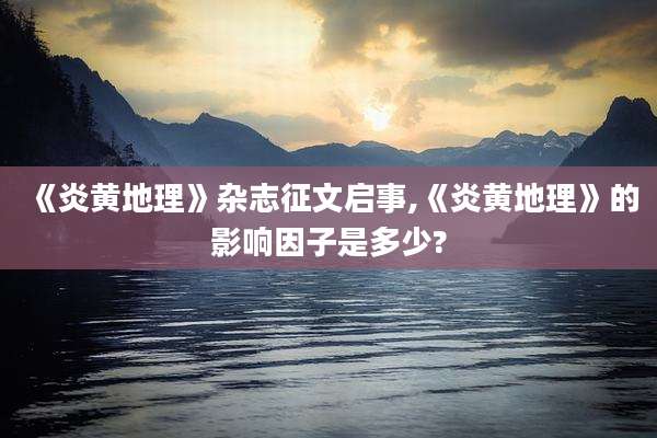 《炎黄地理》杂志征文启事,《炎黄地理》的影响因子是多少?