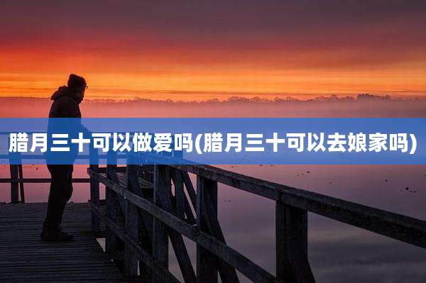 腊月三十可以***吗(腊月三十可以去娘家吗)