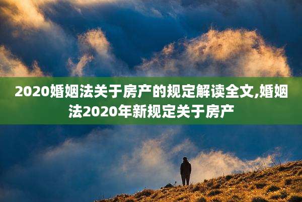 2020婚姻法关于房产的规定解读全文,婚姻法2020年新规定关于房产