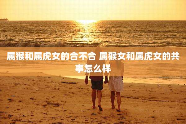 属猴和属虎女的合不合 属猴女和属虎女的共事怎么样