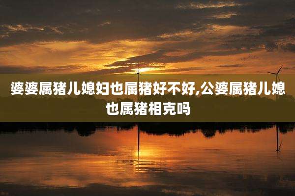 婆婆属猪儿媳妇也属猪好不好,公婆属猪儿媳也属猪相克吗