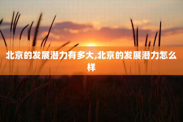 北京的发展潜力有多大,北京的发展潜力怎么样