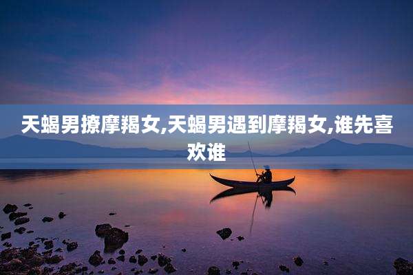 天蝎男撩摩羯女,天蝎男遇到摩羯女,谁先喜欢谁