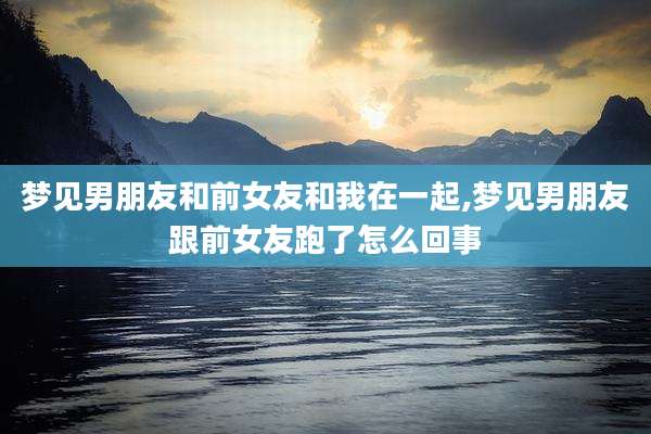 梦见男朋友和前女友和我在一起,梦见男朋友跟前女友跑了怎么回事
