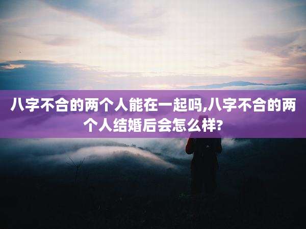 八字不合的两个人能在一起吗,八字不合的两个人结婚后会怎么样?