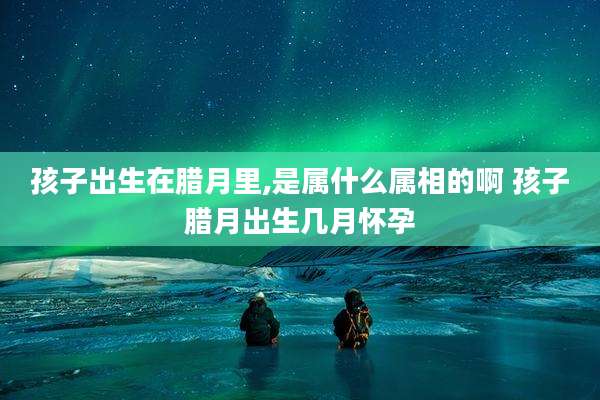 孩子出生在腊月里,是属什么属相的啊 孩子腊月出生几月怀孕