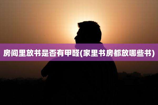 房间里放书是否有甲醛(家里书房都放哪些书)