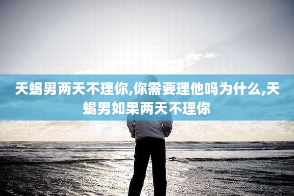 天蝎男两天不理你,你需要理他吗为什么,天蝎男如果两天不理你