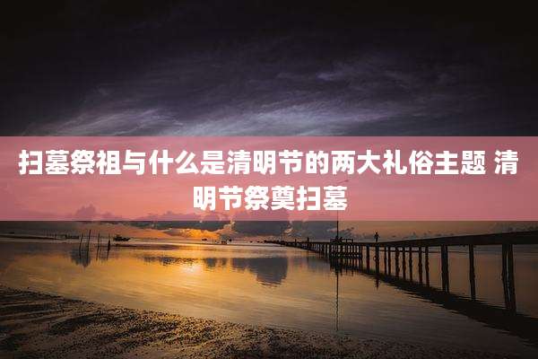 扫墓祭祖与什么是清明节的两大礼俗主题 清明节祭奠扫墓