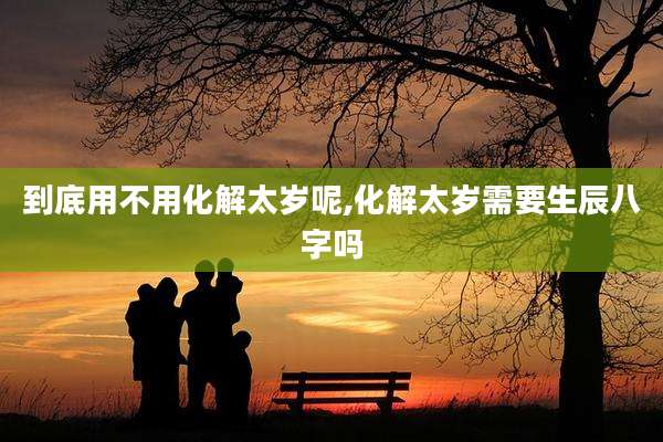 到底用不用化解太岁呢,化解太岁需要生辰八字吗