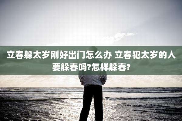 立春躲太岁刚好出门怎么办 立春犯太岁的人要躲春吗?怎样躲春?