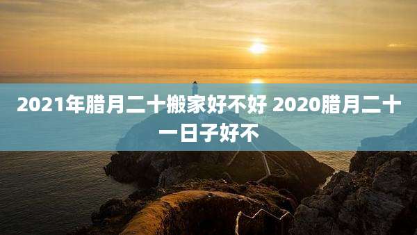2021年腊月二十搬家好不好 2020腊月二十一日子好不