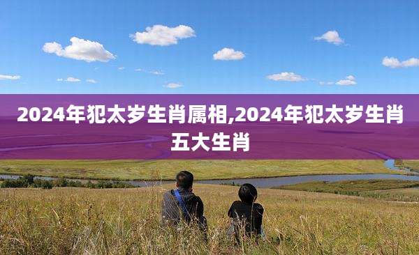 2024年犯太岁生肖属相,2024年犯太岁生肖五大生肖