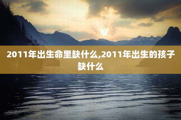 2011年出生命里缺什么,2011年出生的孩子缺什么