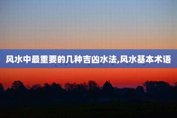 风水中最重要的几种吉凶水法,风水基本术语