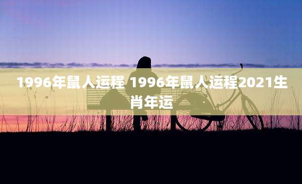 1996年鼠人运程 1996年鼠人运程2021生肖年运
