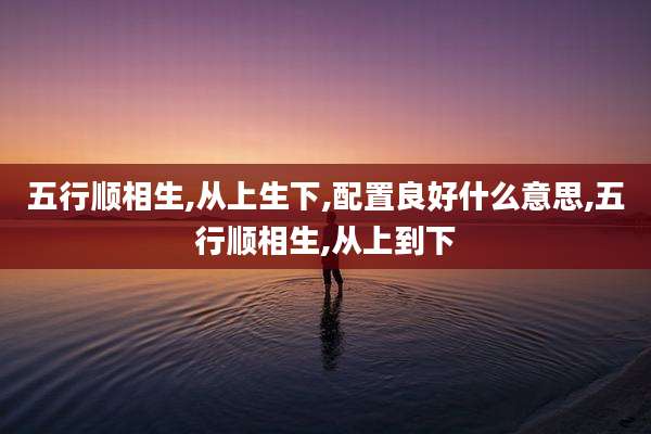 五行顺相生,从上生下,配置良好什么意思,五行顺相生,从上到下