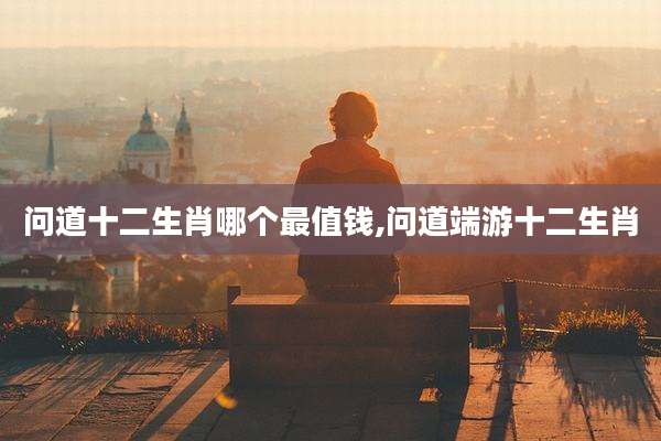 问道十二生肖哪个最值钱,问道端游十二生肖