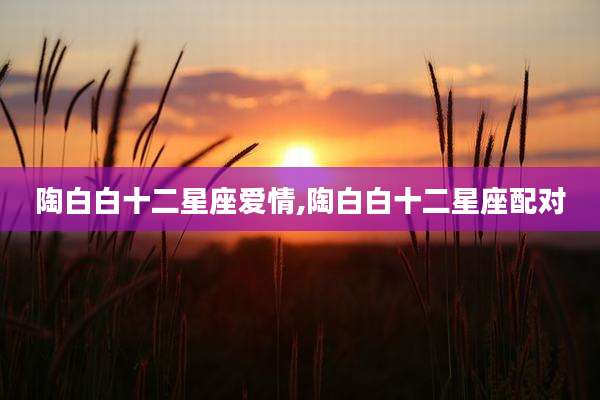 陶白白十二星座爱情,陶白白十二星座配对