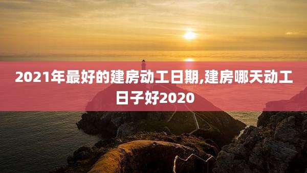 2021年最好的建房动工日期,建房哪天动工日子好2020