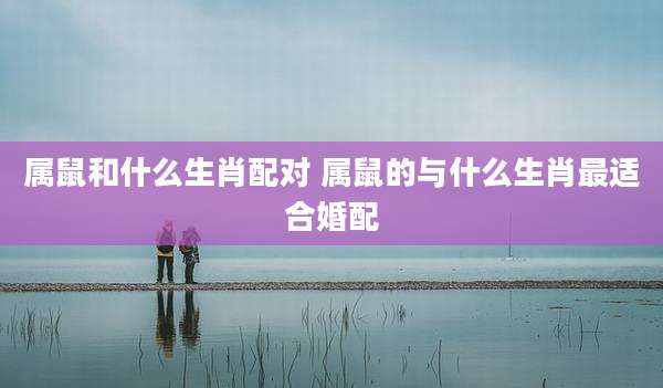 属鼠和什么生肖配对 属鼠的与什么生肖最适合婚配
