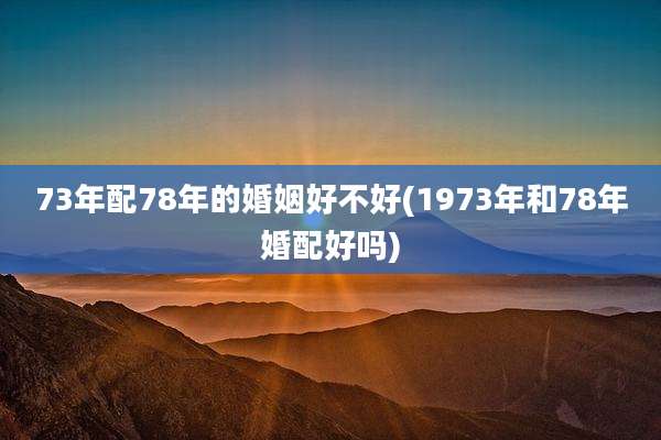 73年配78年的婚姻好不好(1973年和78年婚配好吗)