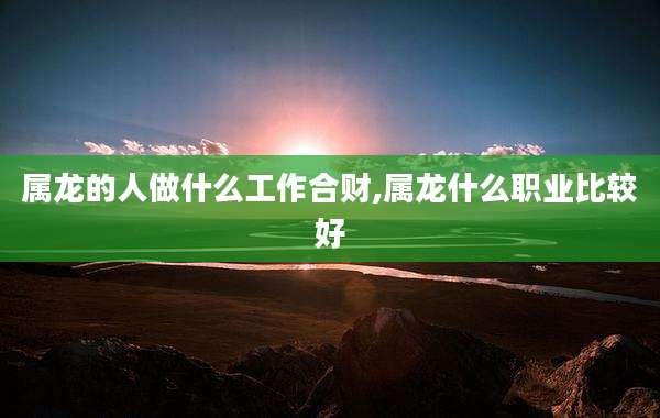 属龙的人做什么工作合财,属龙什么职业比较好