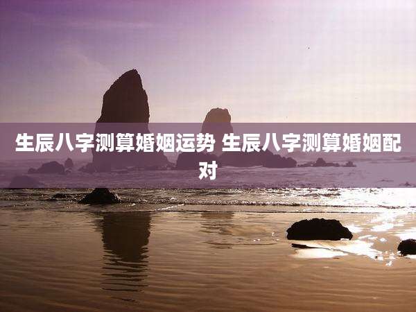 生辰八字测算婚姻运势 生辰八字测算婚姻配对