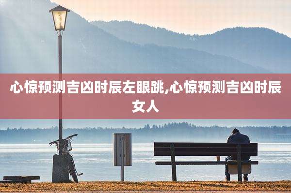 心惊预测吉凶时辰左眼跳,心惊预测吉凶时辰女人