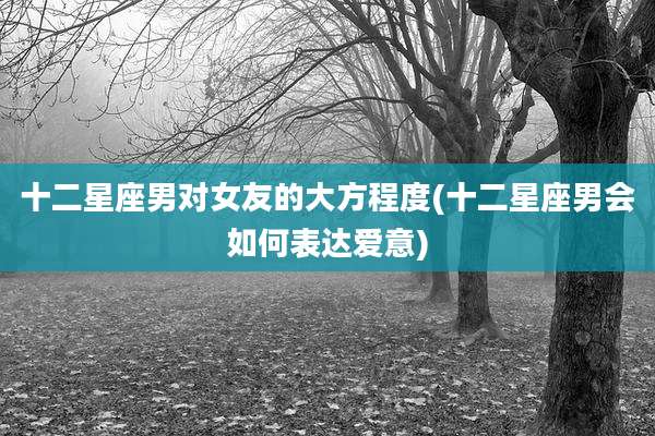 十二星座男对女友的大方程度(十二星座男会如何表达爱意)