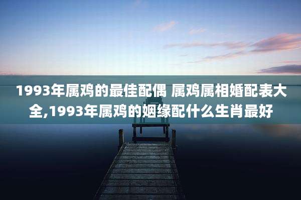 1993年属鸡的最佳配偶 属鸡属相婚配表大全,1993年属鸡的姻缘配什么生肖最好