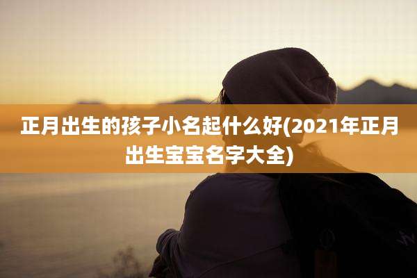 正月出生的孩子小名起什么好(2021年正月出生宝宝名字大全)