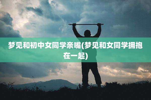 梦见和初中女同学亲嘴(梦见和女同学拥抱在一起)