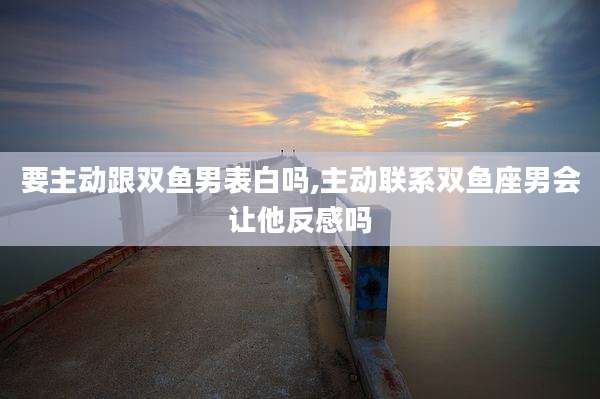 要主动跟双鱼男表白吗,主动联系双鱼座男会让他反感吗